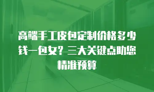 高端手工皮包定制价格多少钱一包女？三大关键点助您精准预算