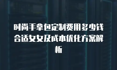 时尚手拿包定制费用多少钱合适女女及成本优化方案解析