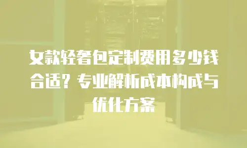 女款轻奢包定制费用多少钱合适？专业解析成本构成与优化方案