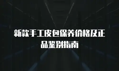 新款手工皮包保养价格及正品鉴别指南