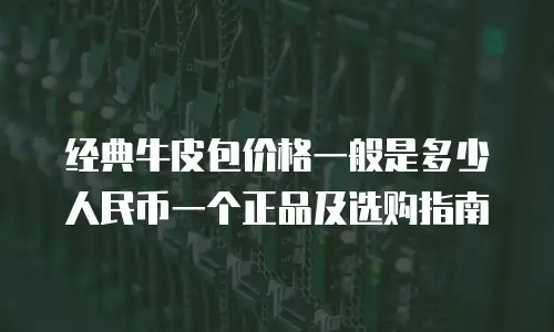 经典牛皮包价格一般是多少人民币一个正品及选购指南