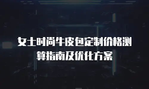 女士时尚牛皮包定制价格测算指南及优化方案