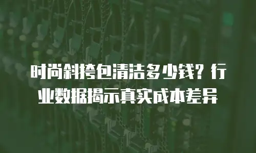 时尚斜挎包清洁多少钱？行业数据揭示真实成本差异