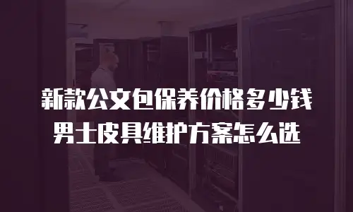 新款公文包保养价格多少钱 男士皮具维护方案怎么选