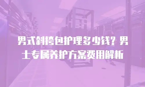 男式斜挎包护理多少钱？男士专属养护方案费用解析