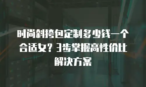 时尚斜挎包定制多少钱一个合适女？3步掌握高性价比解决方案