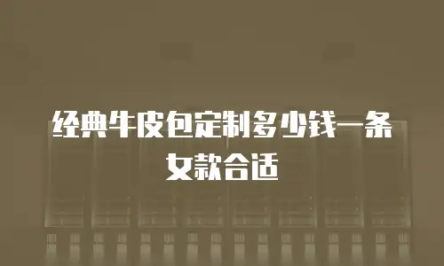 经典牛皮包定制多少钱一条女款合适