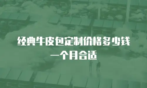 经典牛皮包定制价格多少钱一个月合适