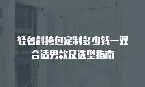 轻奢斜挎包定制多少钱一双合适男款及选型指南