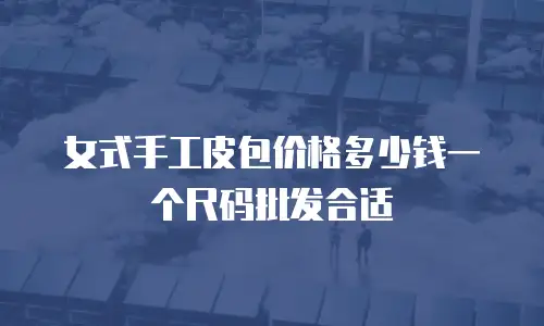 女式手工皮包价格多少钱一个尺码批发合适