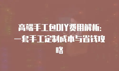 高端手工包DIY费用解析：一套手工定制成本与省钱攻略
