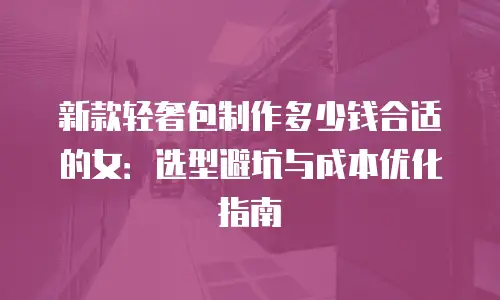 新款轻奢包制作多少钱合适的女：选型避坑与成本优化指南