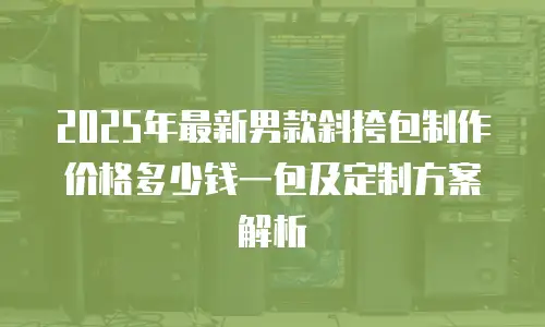 2025年最新男款斜挎包制作价格多少钱一包及定制方案解析