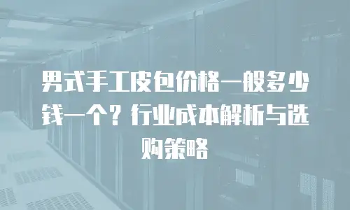 男式手工皮包价格一般多少钱一个？行业成本解析与选购策略