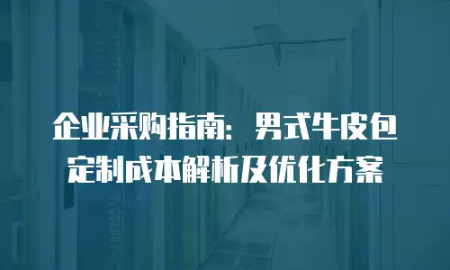 企业采购指南：男式牛皮包定制成本解析及优化方案