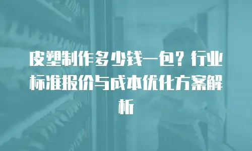 皮塑制作多少钱一包？行业标准报价与成本优化方案解析