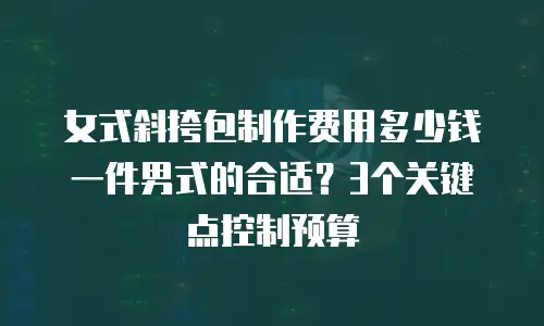 女式斜挎包制作费用多少钱一件男式的合适？3个关键点控制预算