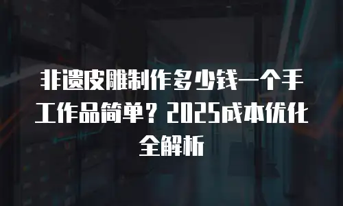 非遗皮雕制作多少钱一个手工作品简单？2025成本优化全解析