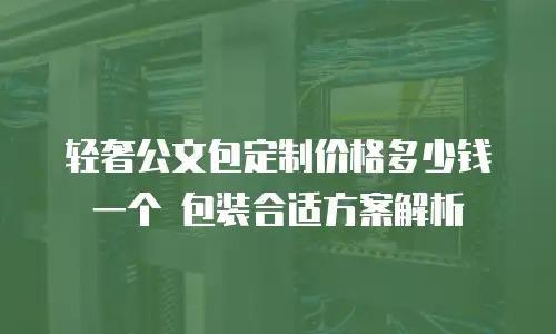 轻奢公文包定制价格多少钱一个 包装合适方案解析