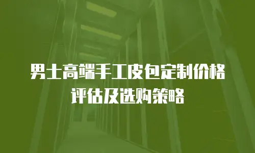 男士高端手工皮包定制价格评估及选购策略