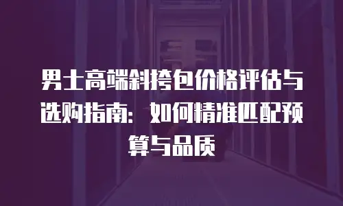 男士高端斜挎包价格评估与选购指南：如何精准匹配预算与品质