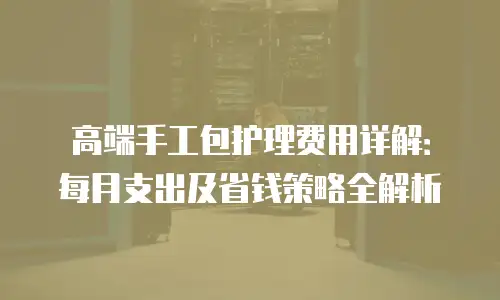 高端手工包护理费用详解：每月支出及省钱策略全解析