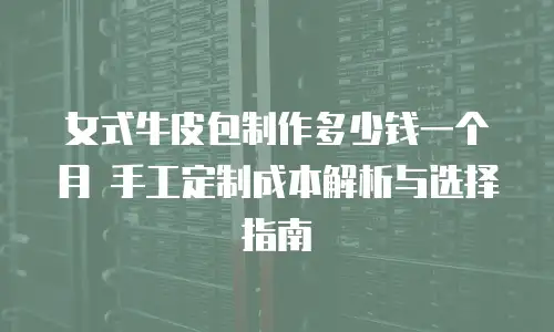 女式牛皮包制作多少钱一个月 手工定制成本解析与选择指南
