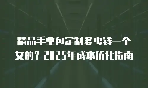 精品手拿包定制多少钱一个女的？2025年成本优化指南
