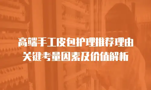 高端手工皮包护理推荐理由关键考量因素及价值解析