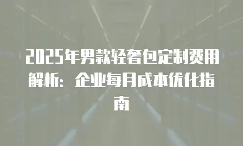 2025年男款轻奢包定制费用解析：企业每月成本优化指南
