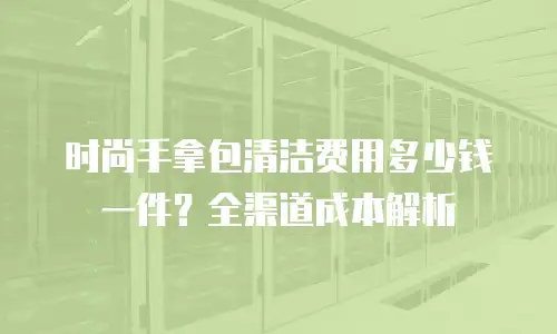 时尚手拿包清洁费用多少钱一件？全渠道成本解析