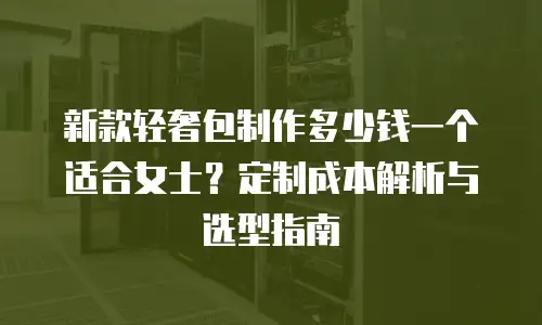 新款轻奢包制作多少钱一个适合女士？定制成本解析与选型指南