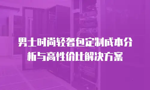男士时尚轻奢包定制成本分析与高性价比解决方案
