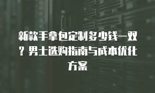 新款手拿包定制多少钱一双？男士选购指南与成本优化方案