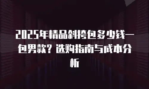 2025年精品斜挎包多少钱一包男款？选购指南与成本分析