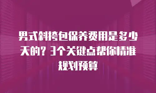 男式斜挎包保养费用是多少天的？3个关键点帮你精准规划预算