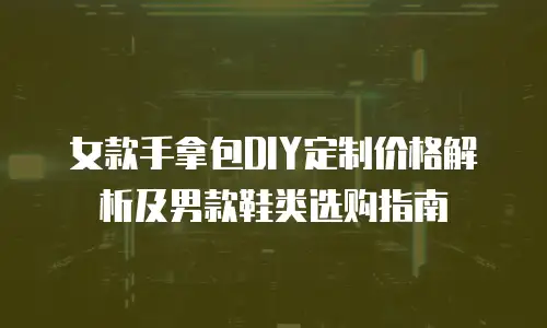 女款手拿包DIY定制价格解析及男款鞋类选购指南