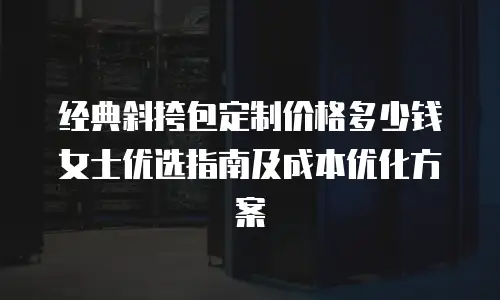 经典斜挎包定制价格多少钱 女士优选指南及成本优化方案