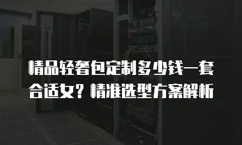 精品轻奢包定制多少钱一套合适女？精准选型方案解析