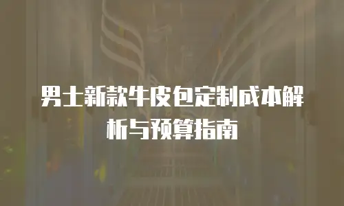 男士新款牛皮包定制成本解析与预算指南