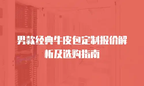 男款经典牛皮包定制报价解析及选购指南