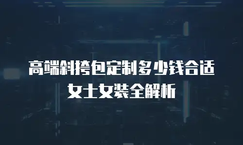高端斜挎包定制多少钱合适女士女装全解析