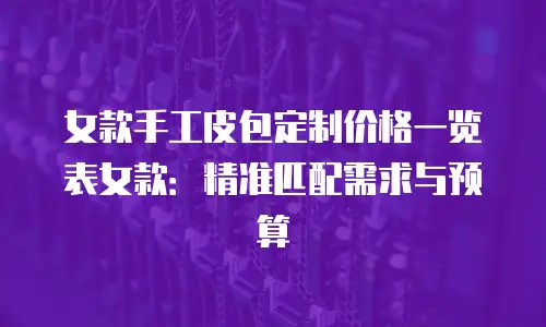 女款手工皮包定制价格一览表女款：精准匹配需求与预算