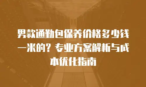 男款通勤包保养价格多少钱一米的？专业方案解析与成本优化指南