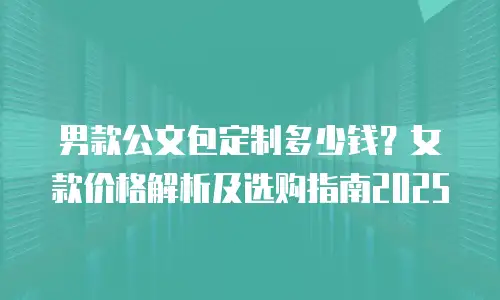 男款公文包定制多少钱？女款价格解析及选购指南2025