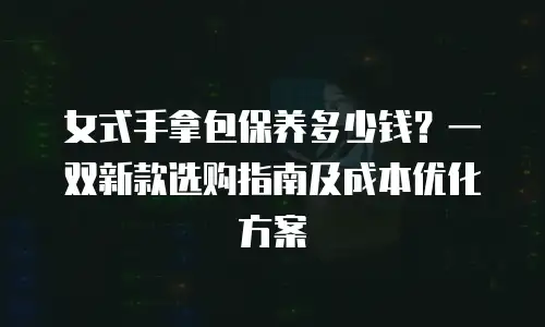 女式手拿包保养多少钱？一双新款选购指南及成本优化方案