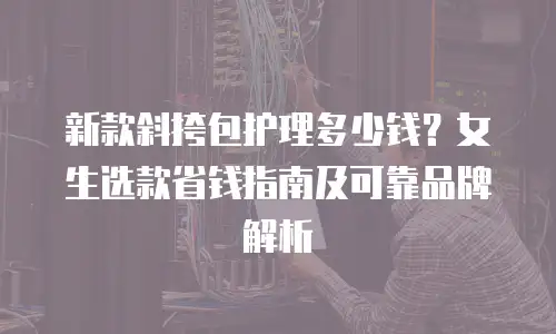新款斜挎包护理多少钱？女生选款省钱指南及可靠品牌解析