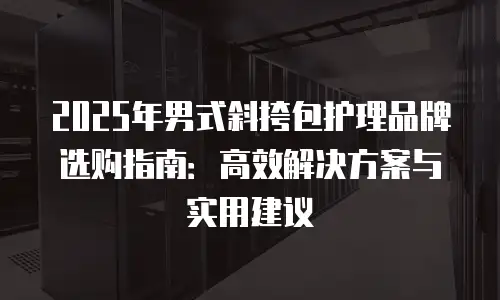 2025年男式斜挎包护理品牌选购指南：高效解决方案与实用建议
