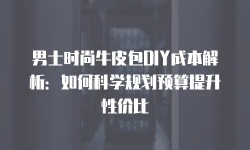 男士时尚牛皮包DIY成本解析：如何科学规划预算提升性价比