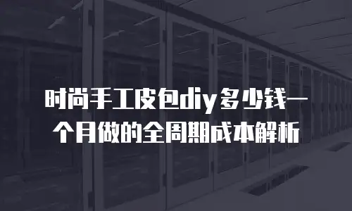 时尚手工皮包diy多少钱一个月做的全周期成本解析